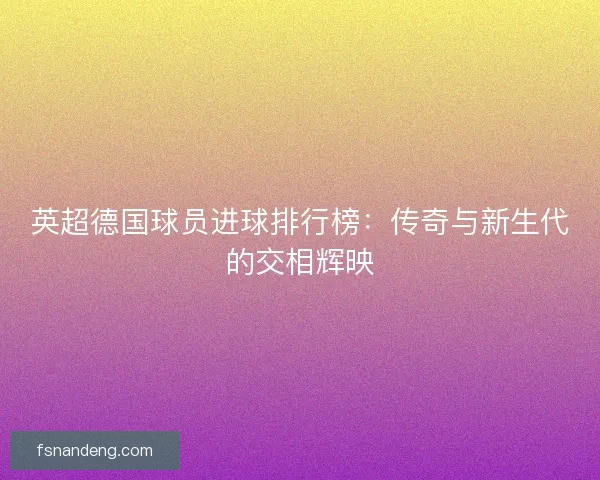 英超德国球员进球排行榜：传奇与新生代的交相辉映