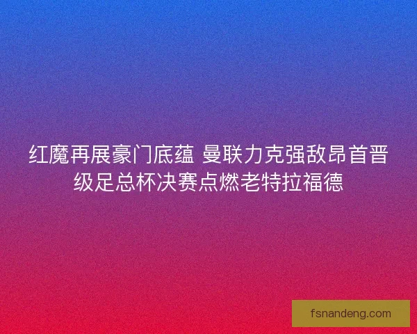红魔再展豪门底蕴 曼联力克强敌昂首晋级足总杯决赛点燃老特拉福德