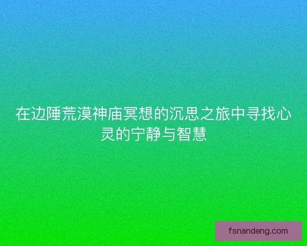 在边陲荒漠神庙冥想的沉思之旅中寻找心灵的宁静与智慧