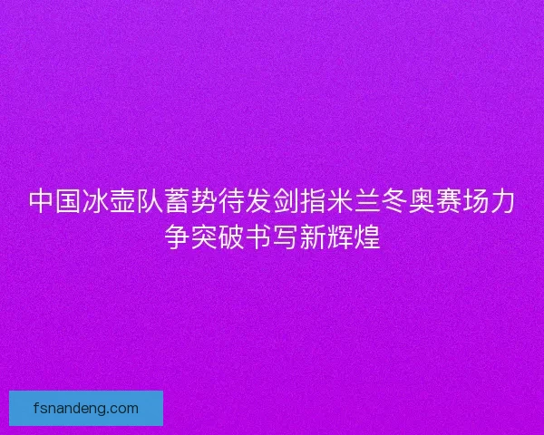 中国冰壶队蓄势待发剑指米兰冬奥赛场力争突破书写新辉煌