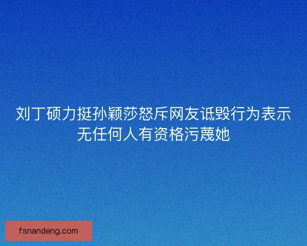 刘丁硕力挺孙颖莎怒斥网友诋毁行为表示无任何人有资格污蔑她