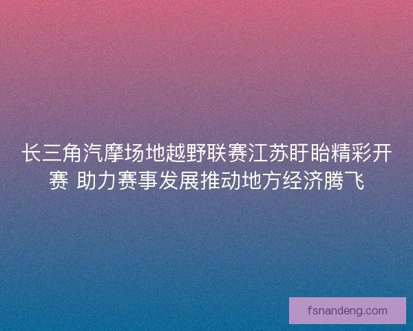 长三角汽摩场地越野联赛江苏盱眙精彩开赛 助力赛事发展推动地方经济腾飞
