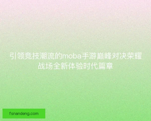 引领竞技潮流的moba手游巅峰对决荣耀战场全新体验时代篇章