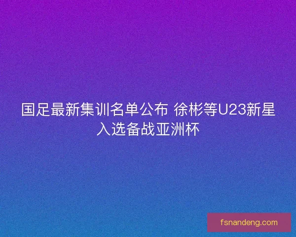 国足最新集训名单公布 徐彬等U23新星入选备战亚洲杯