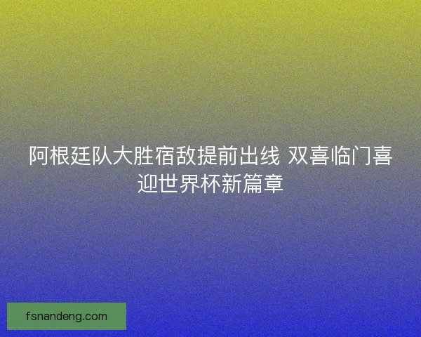 阿根廷队大胜宿敌提前出线 双喜临门喜迎世界杯新篇章