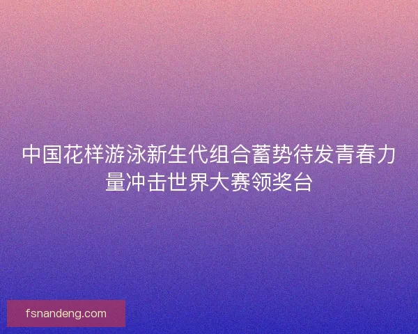 中国花样游泳新生代组合蓄势待发青春力量冲击世界大赛领奖台